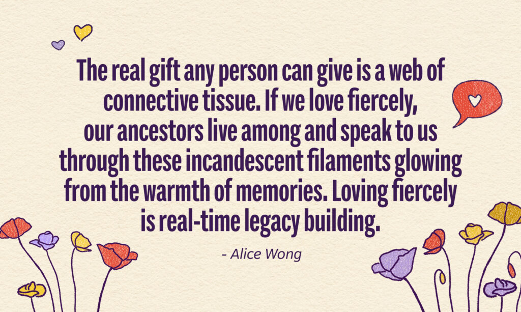 A quote from Alice Wong. It reads The real gift any person can give is a web of connective tissue. If we love fiercely, our ancestor live among and speak to us through these incandescent filaments glowing from the warmth of memories. Loving fiercely is real-time legacy building.